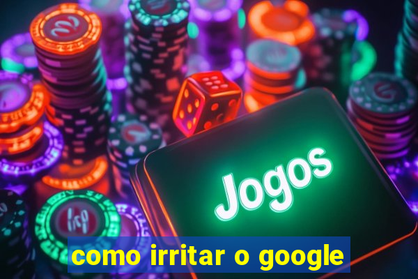 como irritar o google