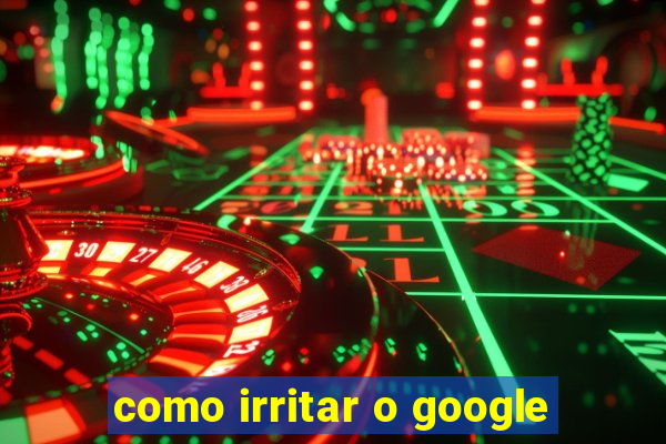 como irritar o google