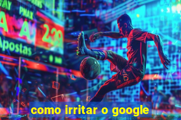 como irritar o google