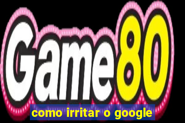 como irritar o google